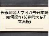 长春师范大学可以专升本吗，如何操作(长春师大专升本流程)