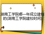 湖南工学院哪一年成立建校的(湖南工学院建校时间)
