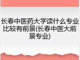 长春中医药大学读什么专业比较有前景(长春中医大前景专业)
