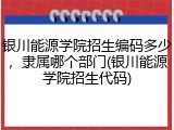 银川能源学院招生编码多少，隶属哪个部门(银川能源学院招生代码)