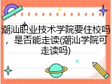 潮汕职业技术学院要住校吗，是否能走读(潮汕学院可走读吗)
