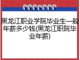 黑龙江职业学院毕业生一般年薪多少钱(黑龙江职院毕业年薪)