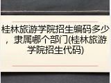 桂林旅游学院招生编码多少，隶属哪个部门(桂林旅游学院招生代码)