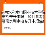湖南水利水电职业技术学院要招专升本吗，如何参考(湖南水利水电专升本招生)