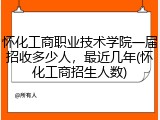 怀化工商职业技术学院一届招收多少人，最近几年(怀化工商招生人数)