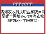 青海农牧科技职业学院官网是哪个网址多少(青海农牧科技职业学院官网)