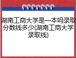 湖南工商大学是一本吗录取分数线多少(湖南工商大学录取线)