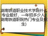 湖南铁道职业技术学院什么专业最好，一年招多少人(湖南铁道职院热门专业及招生)
