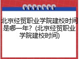 北京经贸职业学院建校时间是哪一年？(北京经贸职业学院建校时间)