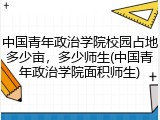 中国青年政治学院校园占地多少亩，多少师生(中国青年政治学院面积师生)