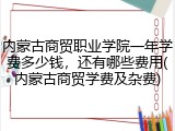 内蒙古商贸职业学院一年学费多少钱，还有哪些费用(内蒙古商贸学费及杂费)