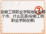 安徽工商职业学院地址在哪个市，什么区县(安徽工商职业学院在哪)