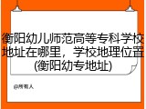 衡阳幼儿师范高等专科学校地址在哪里，学校地理位置(衡阳幼专地址)