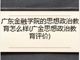 广东金融学院的思想政治教育怎么样(广金思想政治教育评价)
