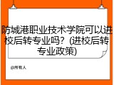 防城港职业技术学院可以进校后转专业吗？(进校后转专业政策)