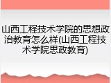 山西工程技术学院的思想政治教育怎么样(山西工程技术学院思政教育)