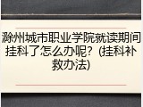 滁州城市职业学院就读期间挂科了怎么办呢？(挂科补救办法)