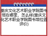 重庆文化艺术职业学院图书馆在哪里，怎么样(重庆文化艺术职业学院图书馆位置评价)