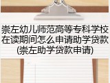 崇左幼儿师范高等专科学校在读期间怎么申请助学贷款(崇左助学贷款申请)