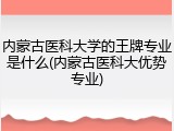 内蒙古医科大学的王牌专业是什么(内蒙古医科大优势专业)