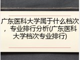 广东医科大学属于什么档次，专业排行分析(广东医科大学档次专业排行)