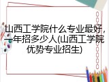 山西工学院什么专业最好，一年招多少人(山西工学院优势专业招生)