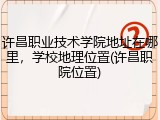 许昌职业技术学院地址在哪里，学校地理位置(许昌职院位置)