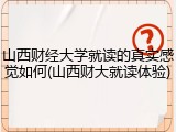 山西财经大学就读的真实感觉如何(山西财大就读体验)