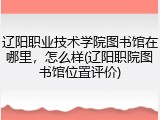 辽阳职业技术学院图书馆在哪里，怎么样(辽阳职院图书馆位置评价)