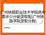 广州铁路职业技术学院高考需多少分能录取呢(广州铁路学院录取分数)