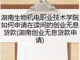 湖南生物机电职业技术学院如何申请在读间的创业无息贷款(湖南创业无息贷款申请)