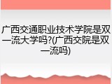 广西交通职业技术学院是双一流大学吗?(广西交院是双一流吗)
