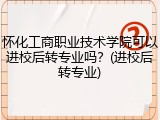 怀化工商职业技术学院可以进校后转专业吗？(进校后转专业)