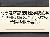 北京经济管理职业学院的学生毕业都怎么样了(北京经管院毕业生去向)
