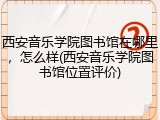 西安音乐学院图书馆在哪里，怎么样(西安音乐学院图书馆位置评价)