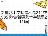 新疆艺术学院是不是211或985高校(新疆艺术学院是211吗)