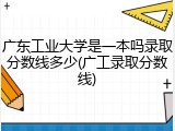广东工业大学是一本吗录取分数线多少(广工录取分数线)
