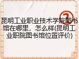 昆明工业职业技术学院图书馆在哪里，怎么样(昆明工业职院图书馆位置评价)