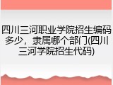 四川三河职业学院招生编码多少，隶属哪个部门(四川三河学院招生代码)