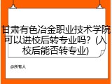 甘肃有色冶金职业技术学院可以进校后转专业吗？(入校后能否转专业)