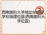 西南医科大学地址在哪里，学校地理位置(西南医科大学位置)