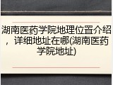 湖南医药学院地理位置介绍，详细地址在哪(湖南医药学院地址)