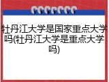 牡丹江大学是国家重点大学吗(牡丹江大学是重点大学吗)