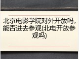 北京电影学院对外开放吗，能否进去参观(北电开放参观吗)