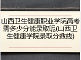 山西卫生健康职业学院高考需多少分能录取呢(山西卫生健康学院录取分数线)