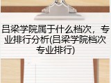 吕梁学院属于什么档次，专业排行分析(吕梁学院档次专业排行)