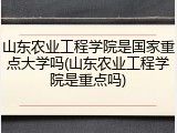 山东农业工程学院是国家重点大学吗(山东农业工程学院是重点吗)