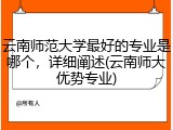 云南师范大学最好的专业是哪个，详细阐述(云南师大优势专业)