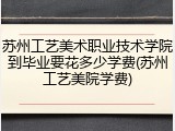 苏州工艺美术职业技术学院到毕业要花多少学费(苏州工艺美院学费)