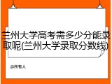 兰州大学高考需多少分能录取呢(兰州大学录取分数线)